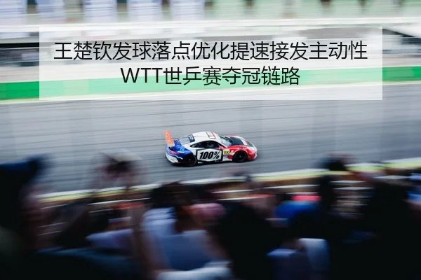 王楚钦发球落点优化提速接发主动性 WTT世乒赛夺冠链路